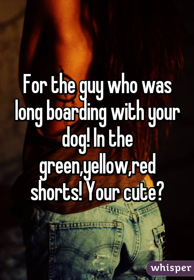 For the guy who was long boarding with your dog! In the green,yellow,red shorts! Your cute😘