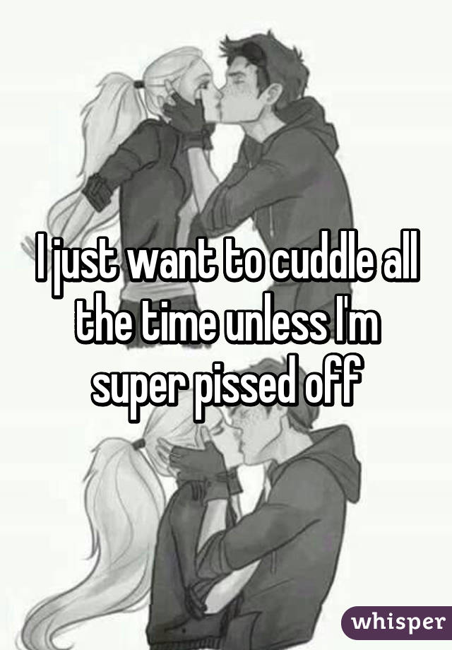 I just want to cuddle all the time unless I'm super pissed off