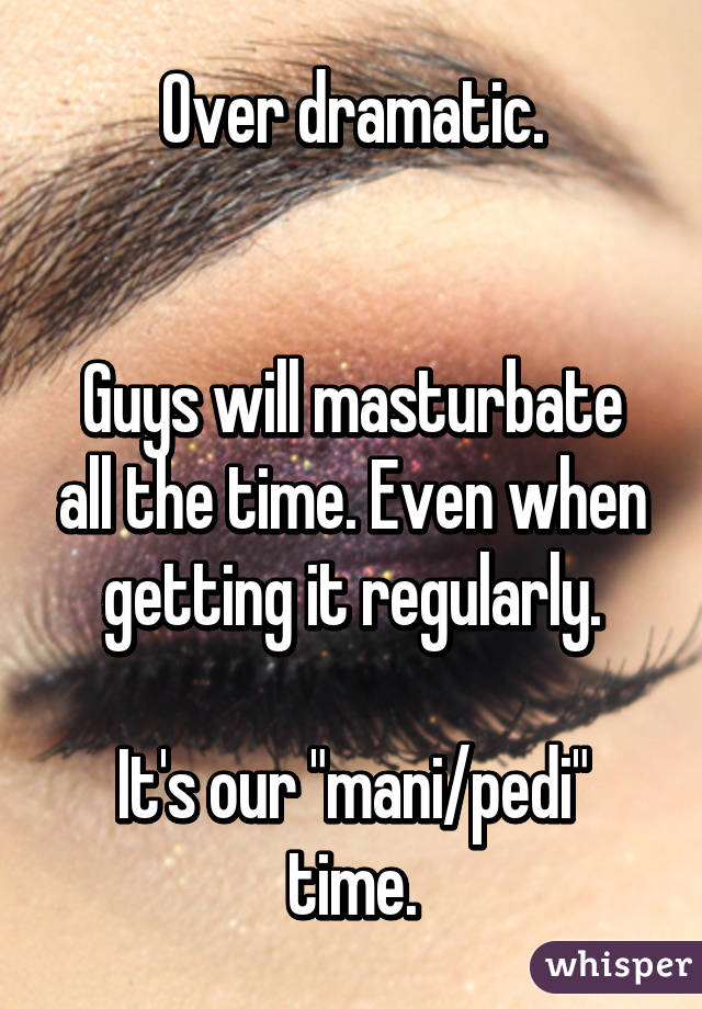 Over dramatic.


Guys will masturbate all the time. Even when getting it regularly.

It's our "mani/pedi" time.