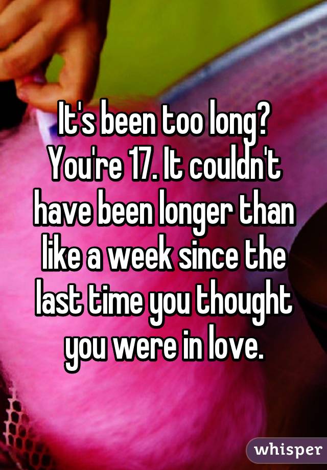 It's been too long? You're 17. It couldn't have been longer than like a week since the last time you thought you were in love.