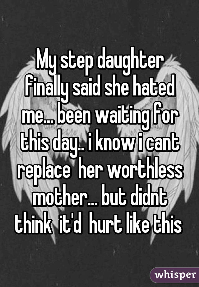 My step daughter finally said she hated me... been waiting for this day.. i know i cant replace  her worthless mother... but didnt think  it'd  hurt like this 