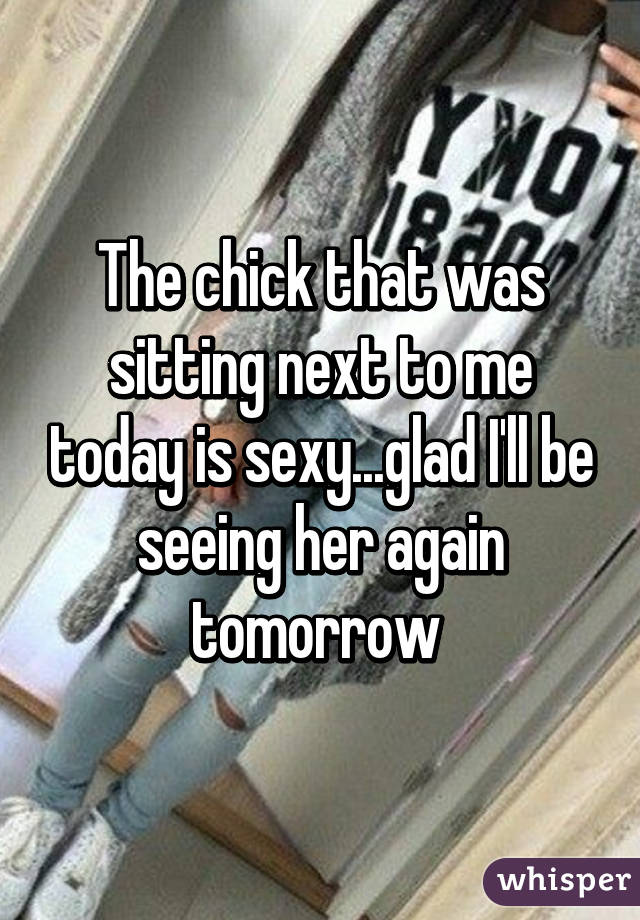 The chick that was sitting next to me today is sexy...glad I'll be seeing her again tomorrow 