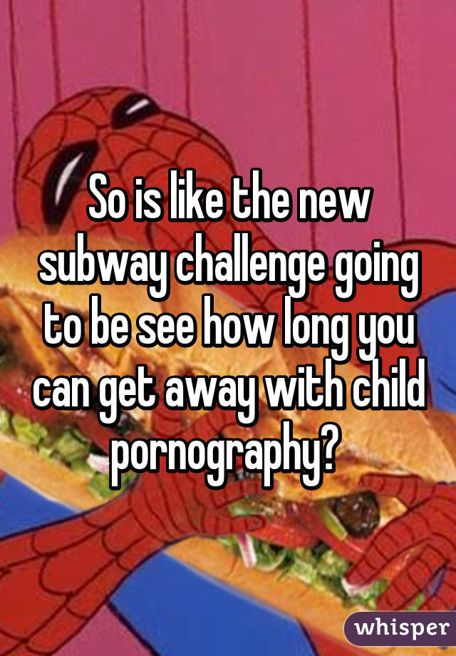 So is like the new subway challenge going to be see how long you can get away with child pornography? 