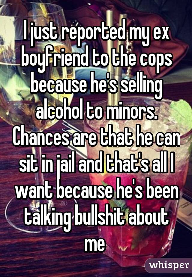 I just reported my ex boyfriend to the cops because he's selling alcohol to minors. Chances are that he can sit in jail and that's all I want because he's been talking bullshit about me 