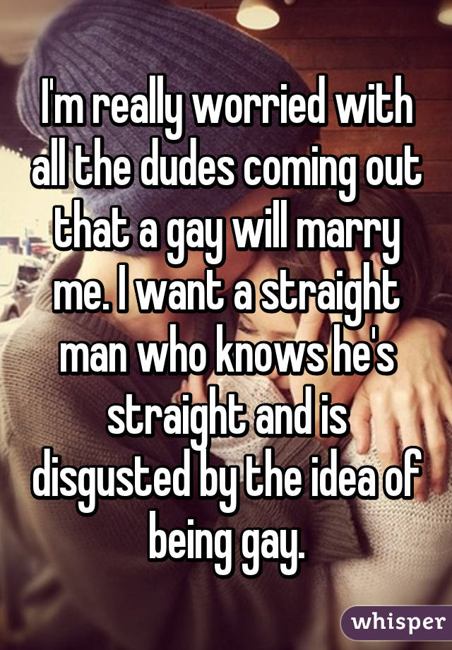 I'm really worried with all the dudes coming out that a gay will marry me. I want a straight man who knows he's straight and is disgusted by the idea of being gay.