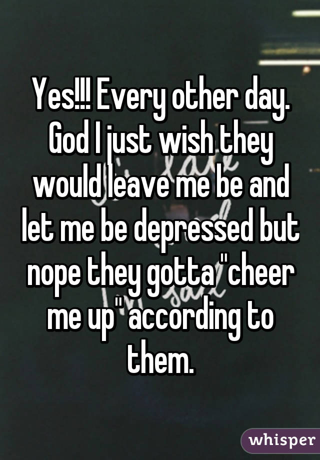 Yes!!! Every other day. God I just wish they would leave me be and let me be depressed but nope they gotta "cheer me up" according to them.