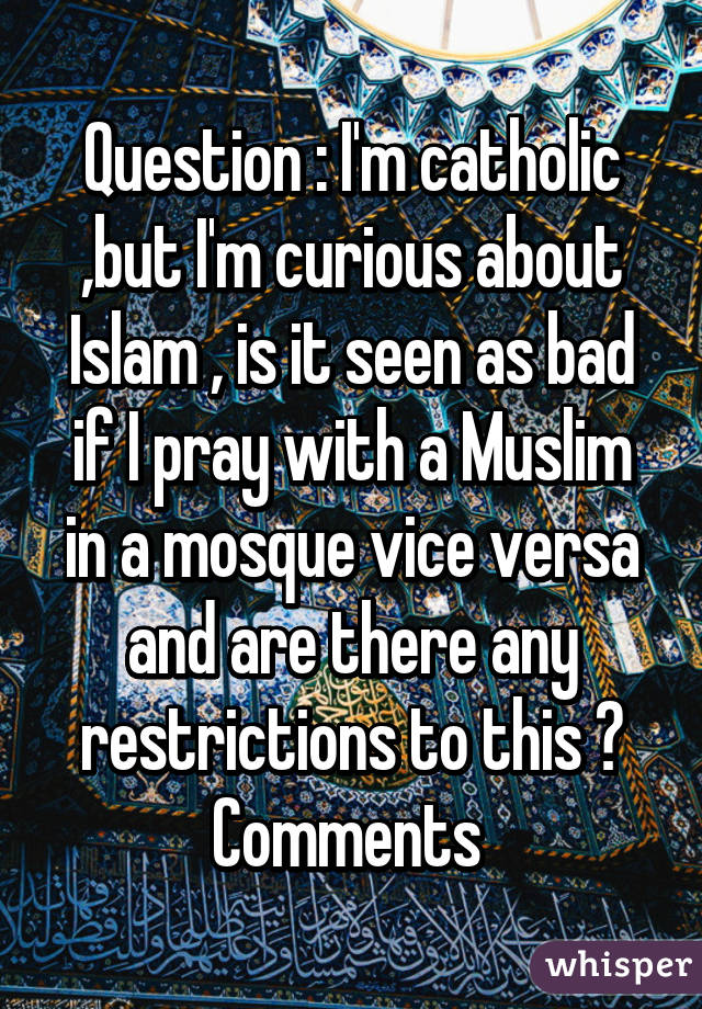 Question : I'm catholic ,but I'm curious about Islam , is it seen as bad if I pray with a Muslim in a mosque vice versa and are there any restrictions to this ? Comments 