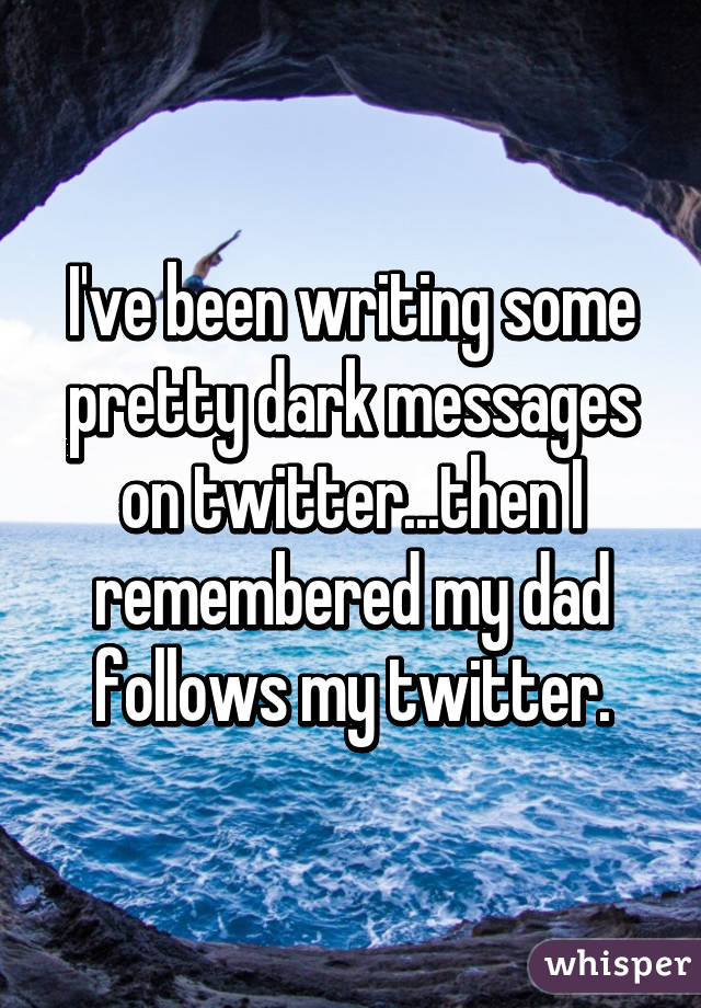 I've been writing some pretty dark messages on twitter...then I remembered my dad follows my twitter.