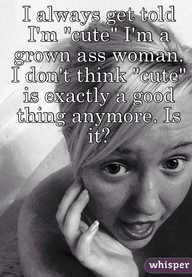 I always get told I'm "cute" I'm a grown ass woman. I don't think "cute" is exactly a good thing anymore. Is it?