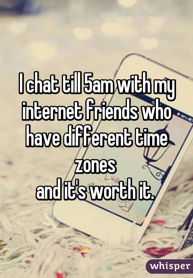 I chat till 5am with my internet friends who have different time zones 
and it's worth it. 