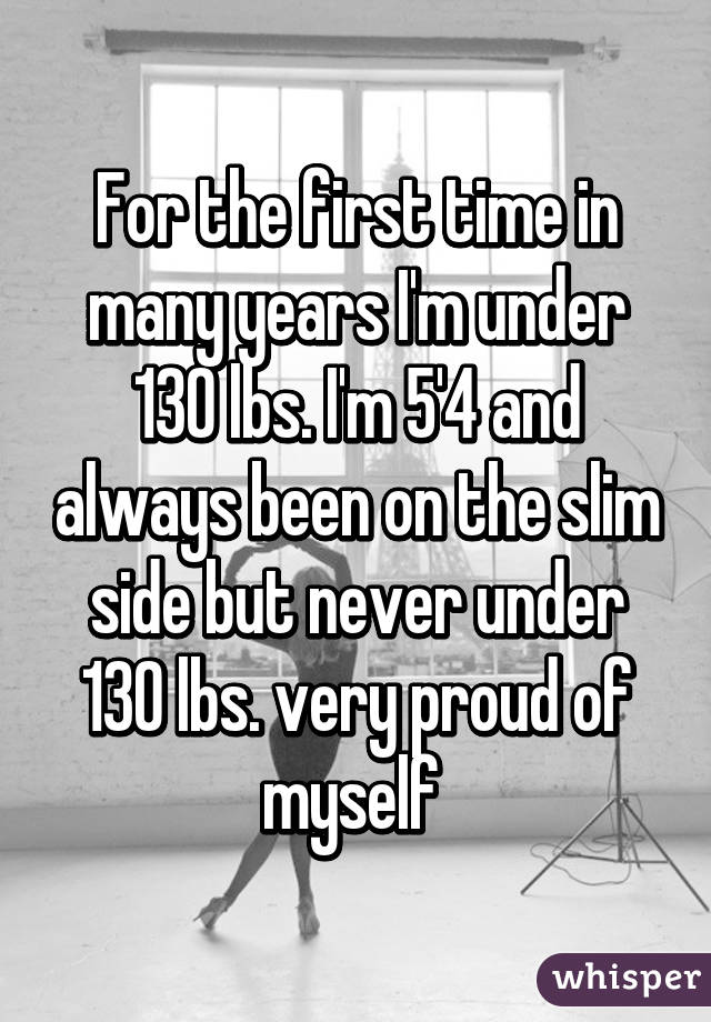 For the first time in many years I'm under 130 lbs. I'm 5'4 and always been on the slim side but never under 130 lbs. very proud of myself 