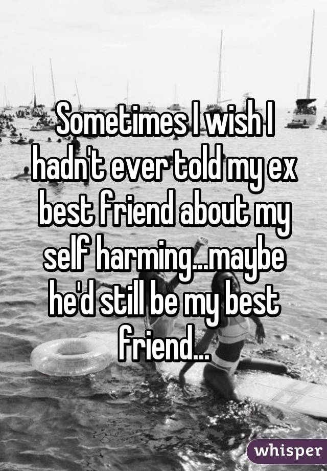 Sometimes I wish I hadn't ever told my ex best friend about my self harming...maybe he'd still be my best friend...