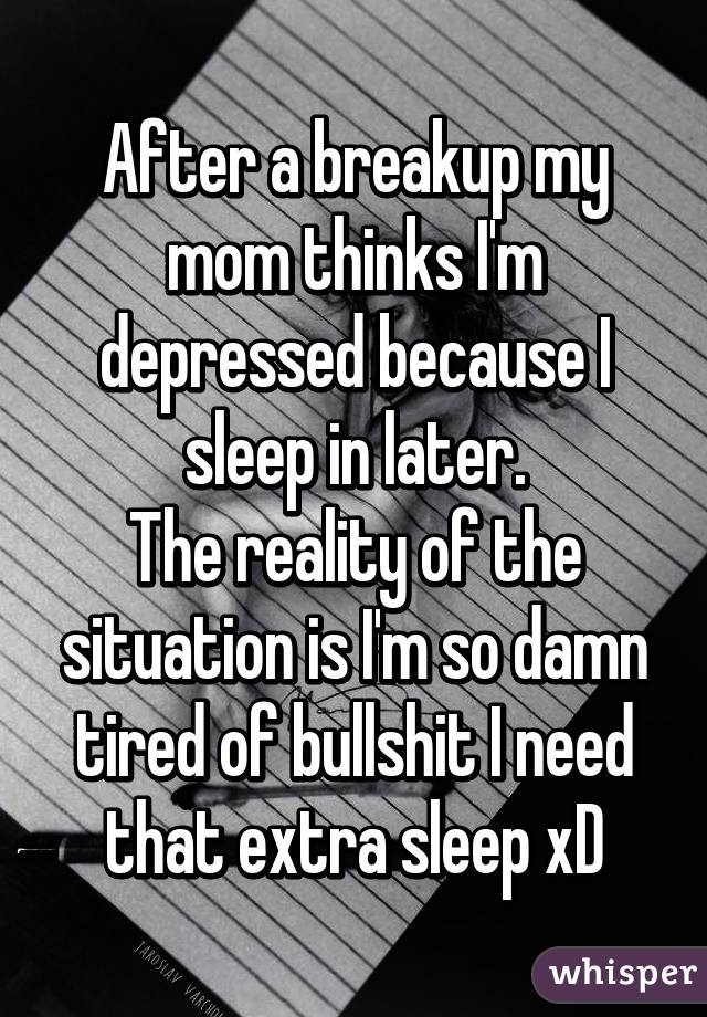 After a breakup my mom thinks I'm depressed because I sleep in later.
The reality of the situation is I'm so damn tired of bullshit I need that extra sleep xD