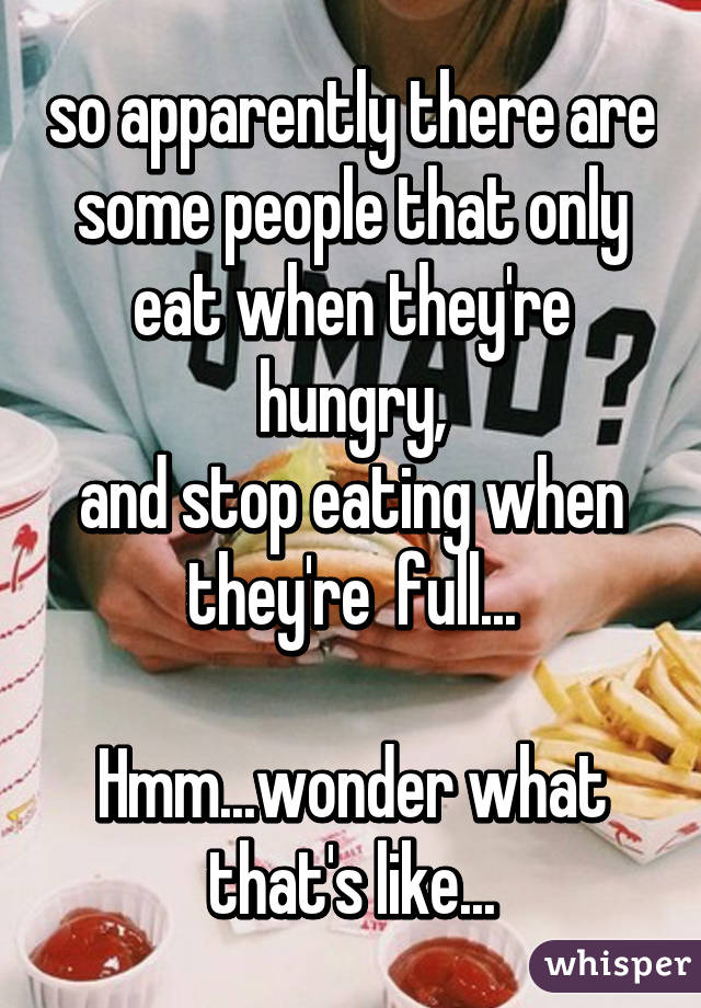 so apparently there are some people that only eat when they're hungry,
and stop eating when they're  full...

Hmm...wonder what that's like...