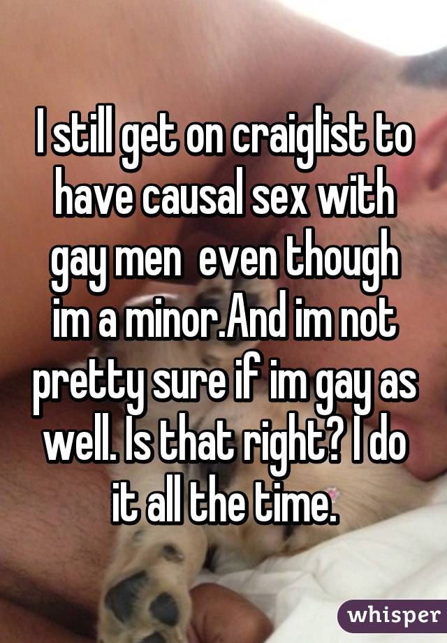 I still get on craiglist to have causal sex with gay men  even though im a minor.And im not pretty sure if im gay as well. Is that right? I do it all the time.