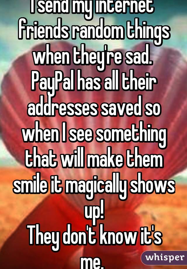 I send my internet 
friends random things when they're sad. 
PayPal has all their addresses saved so when I see something that will make them smile it magically shows up!
They don't know it's me. 