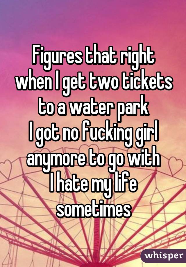 Figures that right when I get two tickets to a water park
I got no fucking girl anymore to go with
I hate my life sometimes