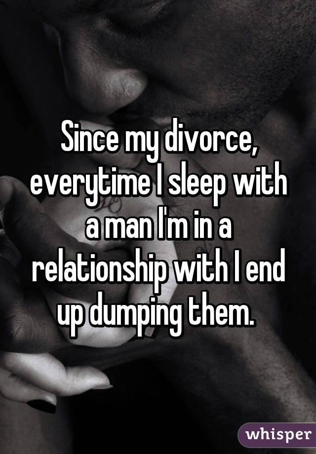 Since my divorce, everytime I sleep with a man I'm in a relationship with I end up dumping them. 