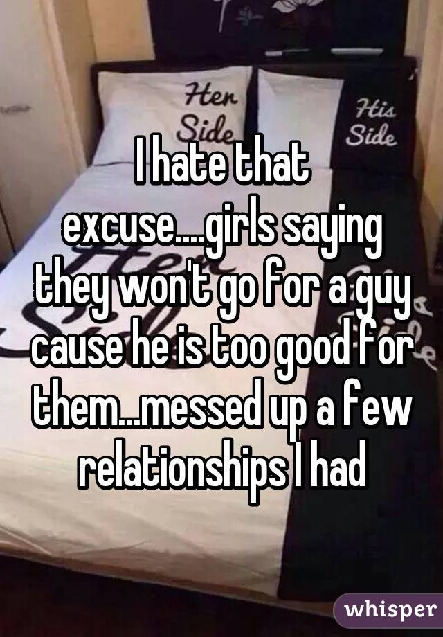 I hate that excuse....girls saying they won't go for a guy cause he is too good for them...messed up a few relationships I had