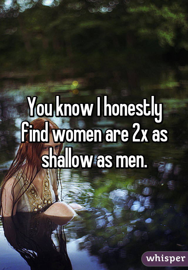 You know I honestly find women are 2x as shallow as men.