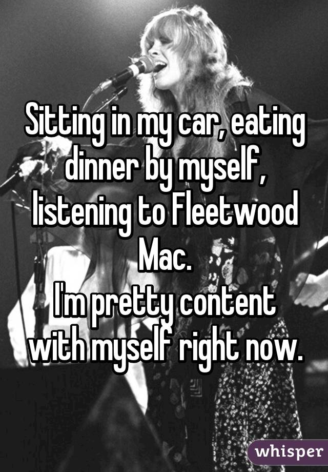 Sitting in my car, eating dinner by myself, listening to Fleetwood Mac.
I'm pretty content with myself right now.