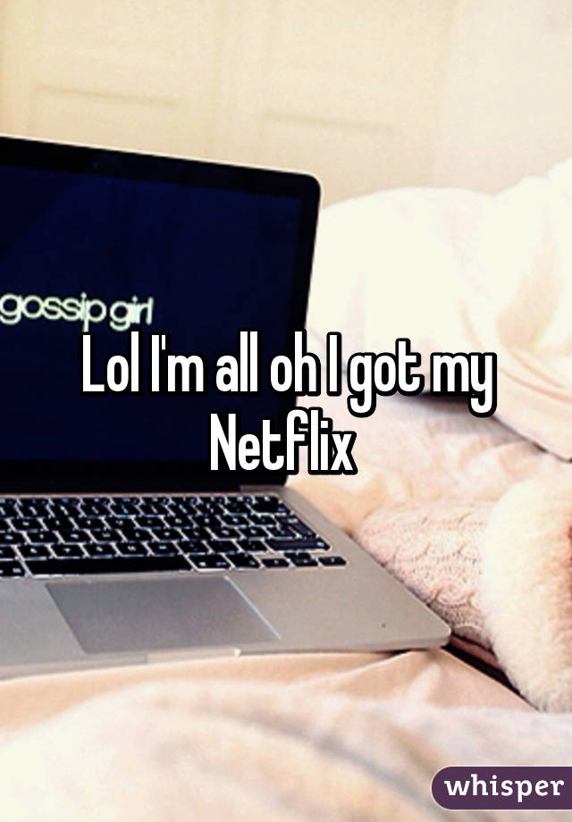 Lol I'm all oh I got my Netflix 