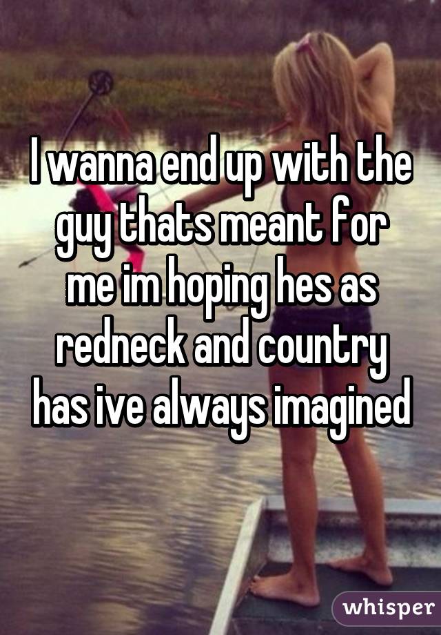 I wanna end up with the guy thats meant for me im hoping hes as redneck and country has ive always imagined 