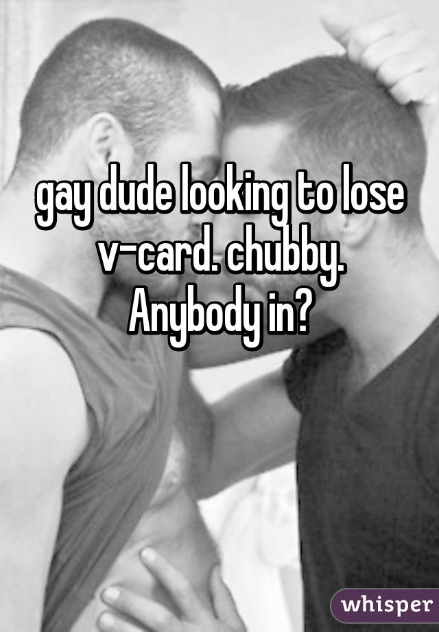 gay dude looking to lose v-card. chubby. Anybody in?

