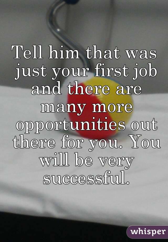 Tell him that was just your first job and there are many more opportunities out there for you. You will be very successful.