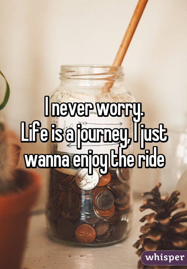 I never worry.
Life is a journey, I just wanna enjoy the ride