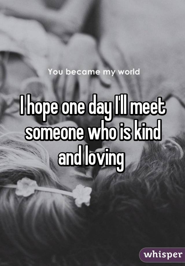 I hope one day I'll meet someone who is kind and loving 