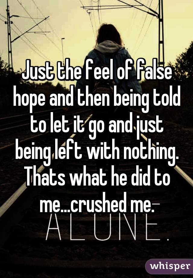 Just the feel of false hope and then being told to let it go and just being left with nothing.
Thats what he did to me...crushed me.