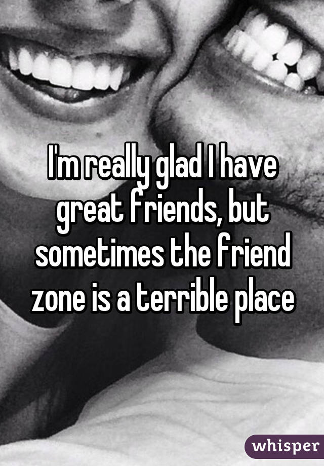 I'm really glad I have great friends, but sometimes the friend zone is a terrible place