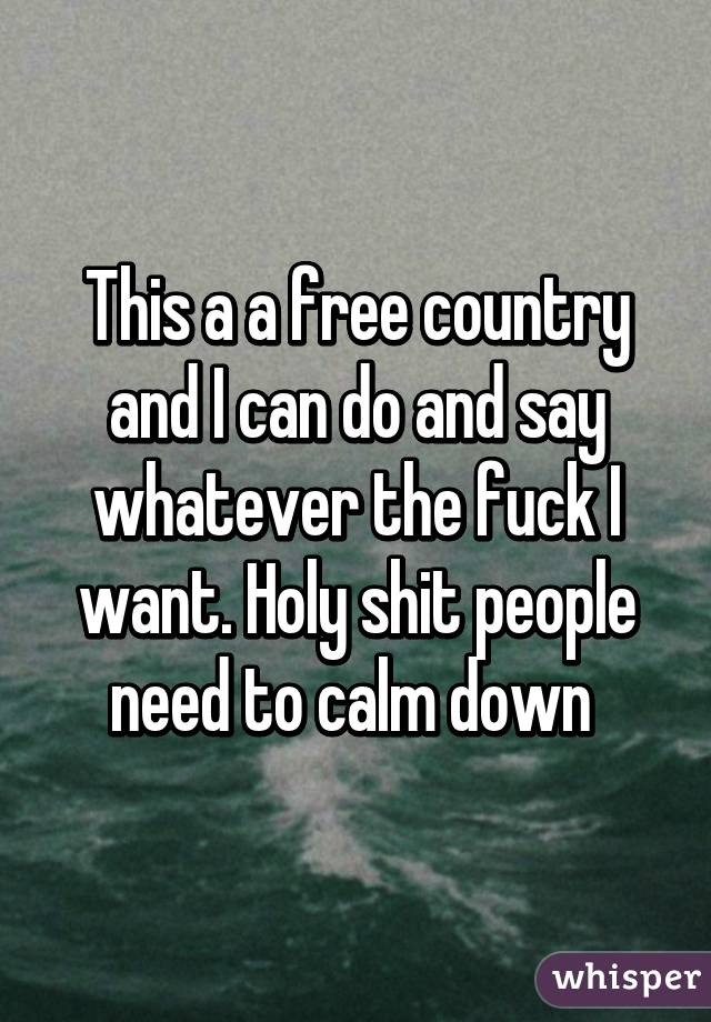 This a a free country and I can do and say whatever the fuck I want. Holy shit people need to calm down 