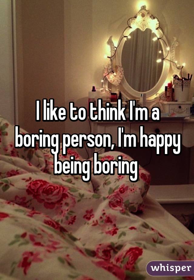 I like to think I'm a boring person, I'm happy being boring 