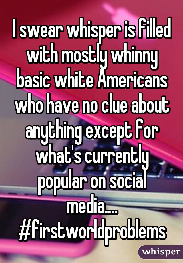 I swear whisper is filled with mostly whinny basic white Americans who have no clue about anything except for what's currently popular on social media.... #firstworldproblems