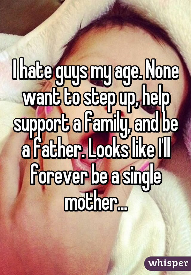 I hate guys my age. None want to step up, help support a family, and be a father. Looks like I'll forever be a single mother...