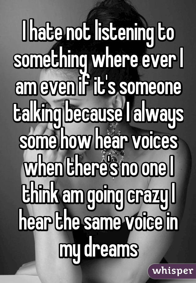 I hate not listening to something where ever I am even if it's someone talking because I always some how hear voices when there's no one I think am going crazy I hear the same voice in my dreams