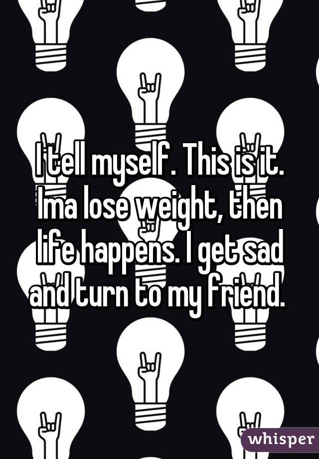 I tell myself. This is it. Ima lose weight, then life happens. I get sad and turn to my friend. 