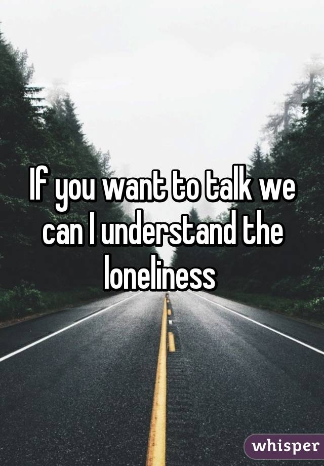 If you want to talk we can I understand the loneliness 