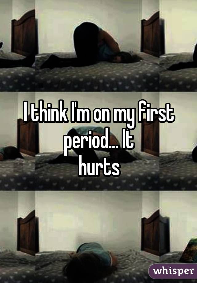 I think I'm on my first period... It
hurts