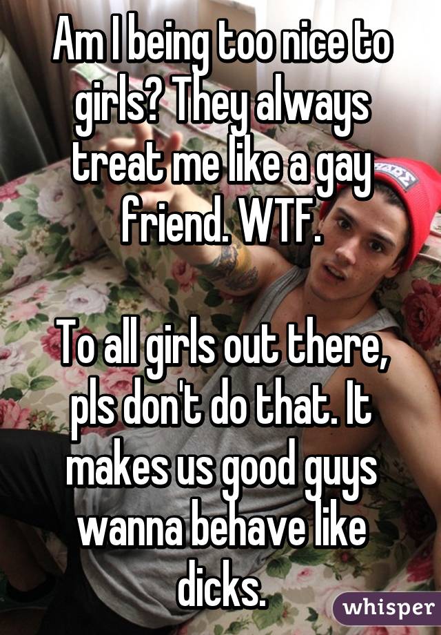 Am I being too nice to girls? They always treat me like a gay friend. WTF.

To all girls out there, pls don't do that. It makes us good guys wanna behave like dicks.