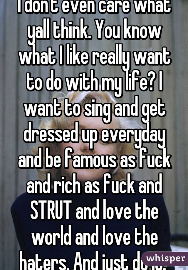 I don't even care what yall think. You know what I like really want to do with my life? I want to sing and get dressed up everyday and be famous as fuck and rich as fuck and STRUT and love the world and love the haters. And just do it. 