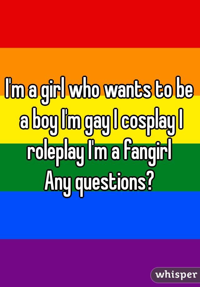 I'm a girl who wants to be a boy I'm gay I cosplay I roleplay I'm a fangirl 
Any questions?