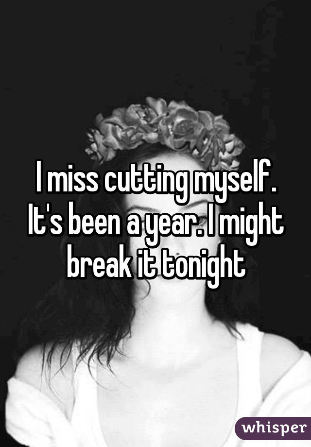 I miss cutting myself. It's been a year. I might break it tonight