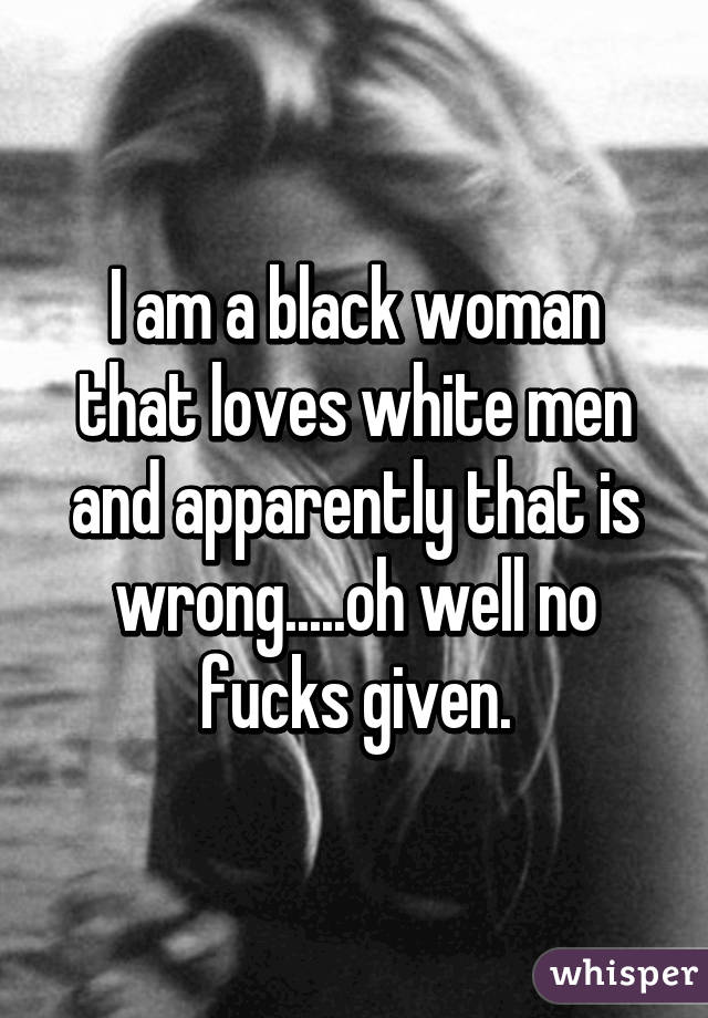 I am a black woman that loves white men and apparently that is wrong.....oh well no fucks given.