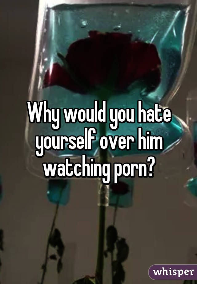 Why would you hate yourself over him watching porn?