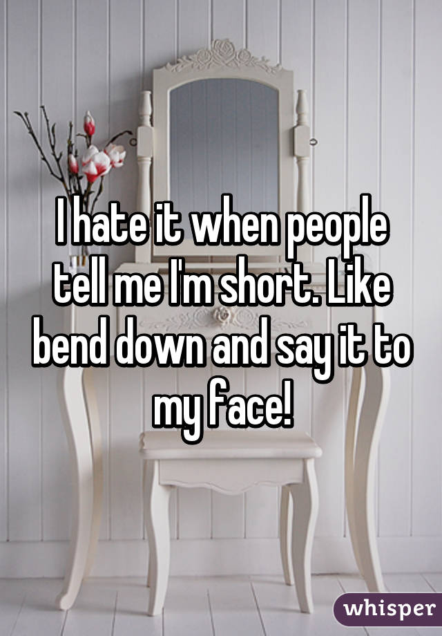 I hate it when people tell me I'm short. Like bend down and say it to my face!