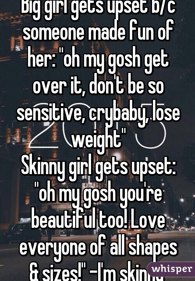 Big girl gets upset b/c someone made fun of her: "oh my gosh get over it, don't be so sensitive, crybaby, lose weight"
Skinny girl gets upset: "oh my gosh you're beautiful too! Love everyone of all shapes & sizes!" -I'm skinny 