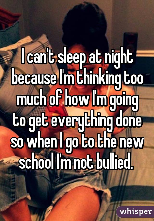 I can't sleep at night because I'm thinking too much of how I'm going to get everything done so when I go to the new school I'm not bullied. 